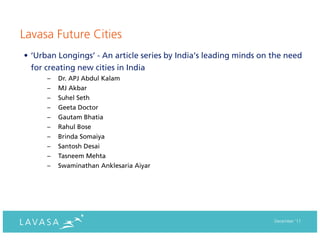 Lavasa Future Cities
• ‘Urban Longings’ - An article series by India’s leading minds on the need
  for creating new cities in India
      –   Dr. APJ Abdul Kalam
      –   MJ Akbar
      –   Suhel Seth
      –   Geeta Doctor
      –   Gautam Bhatia
      –   Rahul Bose
      –   Brinda Somaiya
      –   Santosh Desai
      –   Tasneem Mehta
      –   Swaminathan Anklesaria Aiyar




                                                                   December ‘11
 