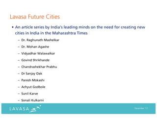 Lavasa Future Cities
• An article series by India’s leading minds on the need for creating new
  cities in India in the Maharashtra Times
   – Dr. Raghunath Mashelkar

   – Dr. Mohan Agashe

   – Vidyadhar Walawalkar

   – Govind Shrikhande

   – Chandrashekhar Prabhu

   – Dr Sanjay Oak

   – Paresh Mokashi

   – Achyut Godbole

   – Sunil Karve

   – Sonali Kulkarni

                                                                   December ‘11
 