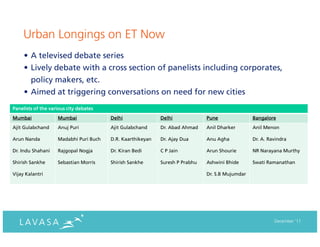 Urban Longings on ET Now
     • A televised debate series
     • Lively debate with a cross section of panelists including corporates,
       policy makers, etc.
     • Aimed at triggering conversations on need for new cities
Panelists of the various city debates
Mumbai              Mumbai              Delhi               Delhi             Pune               Bangalore
Ajit Gulabchand     Anuj Puri           Ajit Gulabchand     Dr. Abad Ahmad    Anil Dharker       Anil Menon

Arun Nanda          Madabhi Puri Buch   D.R. Kaarthikeyan   Dr. Ajay Dua      Anu Agha           Dr. A. Ravindra

Dr. Indu Shahani    Rajgopal Nogja      Dr. Kiran Bedi      C P Jain          Arun Shourie       NR Narayana Murthy

Shirish Sankhe      Sebastian Morris    Shirish Sankhe      Suresh P Prabhu   Ashwini Bhide      Swati Ramanathan

Vijay Kalantri                                                                Dr. S.B Mujumdar




                                                                                                          December ‘11
 