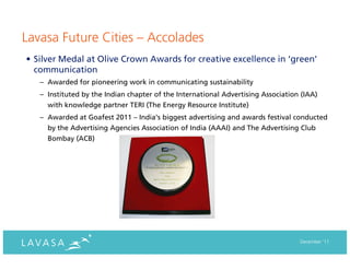 Lavasa Future Cities – Accolades
• Silver Medal at Olive Crown Awards for creative excellence in ‘green’
  communication
   – Awarded for pioneering work in communicating sustainability
   – Instituted by the Indian chapter of the International Advertising Association (IAA)
     with knowledge partner TERI (The Energy Resource Institute)
   – Awarded at Goafest 2011 – India’s biggest advertising and awards festival conducted
     by the Advertising Agencies Association of India (AAAI) and The Advertising Club
     Bombay (ACB)




                                                                                  December ‘11
 