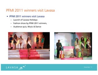 PFMI 2011 winners visit Lavasa
• PFMI 2011 winners visit Lavasa
   – Launch of Lavasa Holidays
   – Fashion show by PFMI 2011 winners,
   – Audience quiz, Music & Dance




                                          December ‘11
 