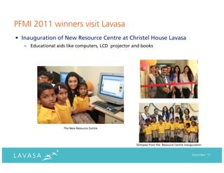 PFMI 2011 winners visit Lavasa
• Inauguration of New Resource Centre at Christel House Lavasa
   – Educational aids like computers, LCD projector and books




                    The New Resource Centre




                                                     Glimpses from the Resource Centre inauguration


                                                                                            December ‘11
 