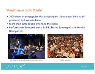 ‘Ayushyavar Bolu Kaahi’
• 700th show of the popular Marathi program ‘Ayushyavar Bolu Kaahi’
  presented by Lavasa in Pune
• More than 3000 people attended the event
• Performances by noted artists Salil Kulkarni, Sandeep Khare, Urmila
  Dhangar etc.




  Salil Kulkarni, Sandeep Khare and the group in action   The full auditorium



                                                                                December ‘11
 