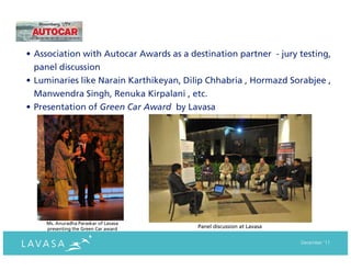 • Association with Autocar Awards as a destination partner - jury testing,
  panel discussion
• Luminaries like Narain Karthikeyan, Dilip Chhabria , Hormazd Sorabjee ,
  Manwendra Singh, Renuka Kirpalani , etc.
• Presentation of Green Car Award by Lavasa




    Ms. Anuradha Paraskar of Lavasa
    presenting the Green Car award       Panel discussion at Lavasa


                                                                      December ‘11
 