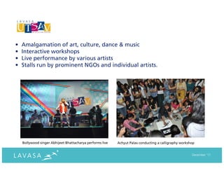 •   Amalgamation of art, culture, dance & music
•   Interactive workshops
•   Live performance by various artists
•   Stalls run by prominent NGOs and individual artists.




    Bollywood singer Abhijeet Bhattacharya performs live   Achyut Palav conducting a calligraphy workshop


                                                                                                       December ‘11
 
