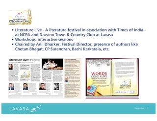 • Literature Live - A literature festival in association with Times of India -
  at NCPA and Dasvino Town & Country Club at Lavasa
• Workshops, interactive sessions
• Chaired by Anil Dharker, Festival Director, presence of authors like
  Chetan Bhagat, CP Surendran, Bachi Karkaraia, etc.




                                                                       December ‘11
 