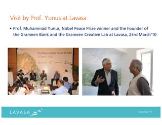 Visit by Prof. Yunus at Lavasa
• Prof. Muhammad Yunus, Nobel Peace Prize winner and the Founder of
  the Grameen Bank and the Grameen Creative Lab at Lavasa, 23rd March’10




                                                               December ‘11
 