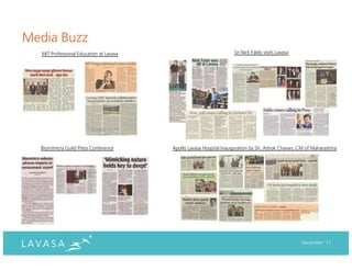 Media Buzz
  MIT Professional Education at Lavasa                              Sir Nick Faldo visits Lavasa




  Biomimicry Guild Press Conference      Apollo Lavasa Hospital Inauguration by Sh. Ashok Chavan, CM of Maharashtra




                                                                                                   December ‘11
 