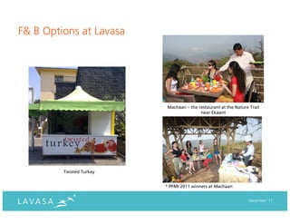F& B Options at Lavasa




                           Machaan – the restaurant at the Nature Trail
                                          near Ekaant




         Twisted Turkey


                          * PFMI 2011 winners at Machaan


                                                                 December ‘11
 