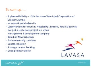 To sum up….
• A planned hill city – 1/5th the size of Municipal Corporation of
  Greater Mumbai
• Inclusive & sustainable city
• Opportunities for Tourism, Hospitality , Leisure , Retail & Business
• Not just a real estate project, an urban
  management & development company
• Based on New Urbanism
• Environmentally conscious
• Vantage location
• Strong promoter backing
• Good project viability




                                                                         December ‘11
 