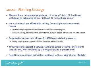 Lavasa - Planning Strategy
• Planned for a permanent population of around 3 Lakh (0.3 million),
  with tourists estimated at over 20 Lakh (2 million) per annum

• An aspirational yet affordable pricing for multiple socio-economic
  classes
   – Several design options for residents in each product category
   – Rental housing, starter homes, dormitories, budget hotels, affordable entertainment


• Proposed infrastructure of over Rs. 4000 crores is being created
   – Many employment opportunities to be created at all levels


• Infrastructure support & service standards across 5 towns for residents
  and visitors, well enabled by GIS mapping and e-governance

• New Urbanism design principles combined with an aspirational lifestyle


                                                                                December ‘11
 