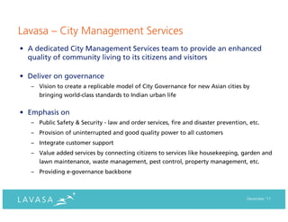 Lavasa – City Management Services
• A dedicated City Management Services team to provide an enhanced
  quality of community living to its citizens and visitors

• Deliver on governance
   – Vision to create a replicable model of City Governance for new Asian cities by
      bringing world-class standards to Indian urban life


• Emphasis on
   – Public Safety & Security - law and order services, fire and disaster prevention, etc.
   – Provision of uninterrupted and good quality power to all customers
   – Integrate customer support
   – Value added services by connecting citizens to services like housekeeping, garden and
      lawn maintenance, waste management, pest control, property management, etc.
   – Providing e-governance backbone



                                                                                     December ‘11
 