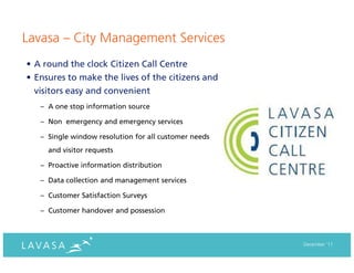 Lavasa – City Management Services
• A round the clock Citizen Call Centre
• Ensures to make the lives of the citizens and
  visitors easy and convenient
   – A one stop information source

   – Non emergency and emergency services

   – Single window resolution for all customer needs
     and visitor requests

   – Proactive information distribution

   – Data collection and management services

   – Customer Satisfaction Surveys

   – Customer handover and possession



                                                       December ‘11
 