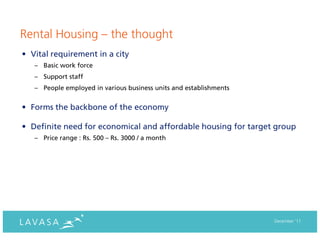 Rental Housing – the thought
• Vital requirement in a city
   – Basic work force
   – Support staff
   – People employed in various business units and establishments


• Forms the backbone of the economy

• Definite need for economical and affordable housing for target group
   – Price range : Rs. 500 – Rs. 3000 / a month




                                                                    December ‘11
 