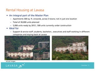 Rental Housing at Lavasa
• An integral part of the Master Plan
      – Apartments 300 sq. ft. onwards, across 5 towns; not in just one location
      – Total of 30,000 units planned
      – 5,000 units ready by 2012 ; 500 units currently under construction
• Ideal for
      – Support & service staff ,students, bachelors , executives and staff working in different
         companies and staying back at Lavasa




Actual images

                                                                                      December ‘11
 
