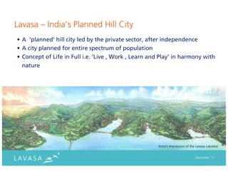 Lavasa – India’s Planned Hill City
• A ‘planned’ hill city led by the private sector, after independence
• A city planned for entire spectrum of population
• Concept of Life in Full i.e. ‘Live , Work , Learn and Play’ in harmony with
  nature




                                                      Artist’s Impression of the Lavasa Lakeline


                                                                                December ‘11
 