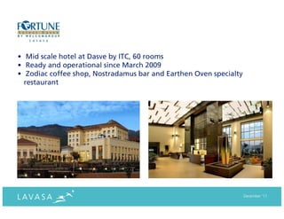 • Mid scale hotel at Dasve by ITC, 60 rooms
• Ready and operational since March 2009
• Zodiac coffee shop, Nostradamus bar and Earthen Oven specialty
  restaurant




                                                                   December ‘11
 
