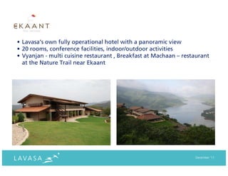 • Lavasa’s own fully operational hotel with a panoramic view
• 20 rooms, conference facilities, indoor/outdoor activities
• Vyanjan - multi cuisine restaurant , Breakfast at Machaan – restaurant
  at the Nature Trail near Ekaant




                                                                  December ‘11
 
