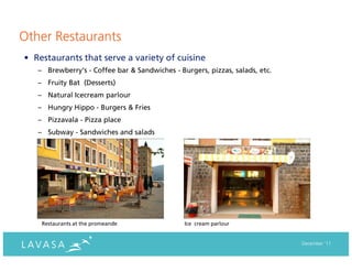 Other Restaurants
• Restaurants that serve a variety of cuisine
   – Brewberry's - Coffee bar & Sandwiches - Burgers, pizzas, salads, etc.
   – Fruity Bat (Desserts)
   – Natural Icecream parlour
   – Hungry Hippo - Burgers & Fries
   – Pizzavala - Pizza place
   – Subway - Sandwiches and salads




    Restaurants at the promeande               Ice cream parlour


                                                                             December ‘11
 
