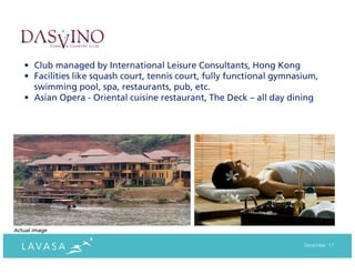 • Club managed by International Leisure Consultants, Hong Kong
   • Facilities like squash court, tennis court, fully functional gymnasium,
     swimming pool, spa, restaurants, pub, etc.
   • Asian Opera - Oriental cuisine restaurant, The Deck – all day dining




Actual image

                                                                        December ‘11
 