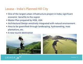 Lavasa - India’s Planned Hill City
• One of the largest urban infrastructure project in India; significant
  economic benefits to the region
• Master Plan prepared by HOK, USA
• Architectural Design sensitively integrated with natural environment
• Area to be greenified through landscaping, hydroseeding, mass
  plantations, etc.
• A new tourist destination




                                                                  December ‘11
 