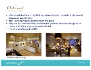 • ‘Oakwood Residence ‘ by Oakwood Asia Pacific Limited ( a division of
  Oakwood Worldwide)
• 150 + unit serviced apartments in Mugaon
• Elegant apartments that combine the spacious comfort of a private
  home with the many services of a hotel
• To be operational by 2014




 Illustrative not Actual images


                                                                 December ‘11
 
