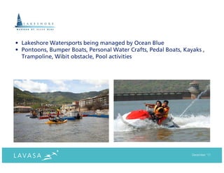 • Lakeshore Watersports being managed by Ocean Blue
• Pontoons, Bumper Boats, Personal Water Crafts, Pedal Boats, Kayaks ,
  Trampoline, Wibit obstacle, Pool activities




                                                                 December ‘11
 
