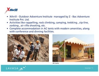 • Xthrill - Outdoor Adventure Institute managed by Z - Bac Adventure
  Institute Pvt. Ltd.
• Activities like rappelling, rock climbing, camping, trekking , zip-line,
  zorbing , air rifle shooting, etc.
• Complete accommodation in AC tents with modern amenities, along
  with conference and dinning facilities.




                                        A/c tents


                                                                     December ‘11
 
