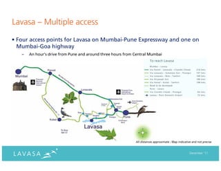 Lavasa – Multiple access

• Four access points for Lavasa on Mumbai-Pune Expressway and one on
  Mumbai-Goa highway
   –   An hour’s drive from Pune and around three hours from Central Mumbai




                                                             All distances approximate ; Map indicative and not precise



                                                                                                      December ‘11
 