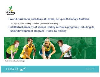 • World class hockey academy at Lavasa, tie up with Hockey Australia
         – World class hockey coaches to run the academy
    • Intellectual property of various Hockey Australia programs, including its
      junior development program – Hook in2 Hockey




Illustrative not Actual images




                                                                       December ‘11
 