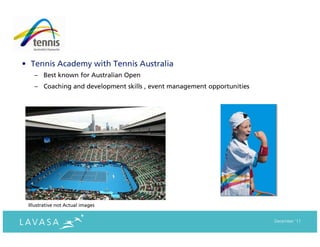 • Tennis Academy with Tennis Australia
   – Best known for Australian Open
   – Coaching and development skills , event management opportunities




 Illustrative not Actual images


                                                                        December ‘11
 