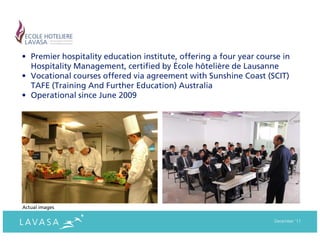 • Premier hospitality education institute, offering a four year course in
  Hospitality Management, certified by École hôtelière de Lausanne
• Vocational courses offered via agreement with Sunshine Coast (SCIT)
  TAFE (Training And Further Education) Australia
• Operational since June 2009




Actual images

                                                                    December ‘11
 