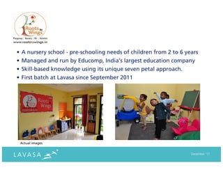 • A nursery school - pre-schooling needs of children from 2 to 6 years
• Managed and run by Educomp, India’s largest education company
• Skill-based knowledge using its unique seven petal approach.
• First batch at Lavasa since September 2011




 Actual images


                                                                   December ‘11
 