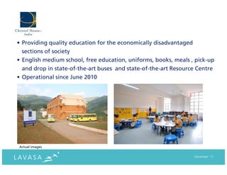 • Providing quality education for the economically disadvantaged
  sections of society
• English medium school, free education, uniforms, books, meals , pick-up
  and drop in state-of-the-art buses and state-of-the-art Resource Centre
• Operational since June 2010




Actual images

                                                                   December ‘11
 