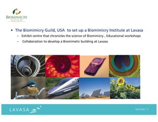 • The Biomimicry Guild, USA to set up a Biomimicry Institute at Lavasa
   – Exhibit centre that chronicles the science of Biomimicry , Educational workshops
   –   Collaboration to develop a Biomimetic building at Lavasa




                                                                                 December ‘11
 