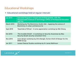 Educational Workshops
• Educational workshops held at regular intervals

Jan 2010     Executive Program in Airport and Airlines Systems with The
             Massachusetts Institute of Technology’s Office of Professional Education
             (MIT PE)
March 2010   Workshop by The Biomimicry Guild, USA – Applying the science of
             Biomimicry in urban architecture Se
Sept 2010    'Essentials of Wines' - A wine appreciation workshop by Wei Cheng


Oct 2010     'The Invisible Shield' - A workshop on Security Awareness by Max
             Security (Israeli security consultant firm)
Nov 2010     Auto design workshop by Chris Bangle, former Chief of Design for the
             BMW Group
Jan 2011     Lavasa Classical Studies workshop by Sir James Mallinson




                                                                                December ‘11
 