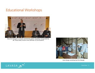 Educational Workshops




Executive Program in Airport and Airlines system workshop inaugurated by
          Mr. Praful Patel, former Union Minister of Civil Aviation




                                                                           Auto Design workshop by Chris Bangle



                                                                                                          December ‘11
 