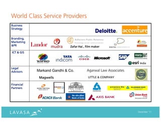 World Class Service Providers
Business
Strategy


Branding,
Marketing
&PR                           Zafar Hai , film maker

ICT & GIS




Legal
Advisors    Markand Gandhi & Co.          Agarwal Law Associates
             Magwells                      LITTLE & COMPANY

Financial
Partners




                                                                   December ‘11
 