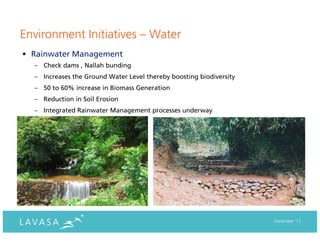 Environment Initiatives – Water
• Rainwater Management
  – Check dams , Nallah bunding
  – Increases the Ground Water Level thereby boosting biodiversity
  – 50 to 60% increase in Biomass Generation
  – Reduction in Soil Erosion
  – Integrated Rainwater Management processes underway




                                                                     December ‘11
 