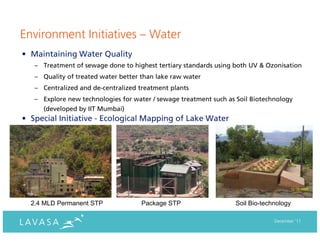 Environment Initiatives – Water
• Maintaining Water Quality
   – Treatment of sewage done to highest tertiary standards using both UV & Ozonisation
   – Quality of treated water better than lake raw water
   – Centralized and de-centralized treatment plants
   – Explore new technologies for water / sewage treatment such as Soil Biotechnology
     (developed by IIT Mumbai)
• Special Initiative - Ecological Mapping of Lake Water




  2.4 MLD Permanent STP              Package STP                  Soil Bio-technology

                                                                               December ‘11
 
