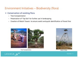 Environment Initiatives – Biodiversity (flora)
• Conservation of existing flora
   – Tree transplantation
   – Preservation of ‘Top Soil’ for further use in landscaping.
   – Creation of Watch Towers to ensure watch and quick identification of forest fires




                    Tree Transplantation                                Watch Tower


                                                                                  December ‘11
 