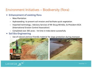Environment Initiatives – Biodiversity (flora)
• Enhancement of existing flora
   – Mass Plantation
   – Hydroseeding to prevent soil erosion and facilitate quick vegetation
   – Imported technology ; Advisory Services of Mr Doug Wimble, Ex-President IECA
     (International Erosion Control Association)
   – Completed over 365 acres - 1st time in India done successfully
• Soil Bio-Engineering
   – Use of natural and eco-friendly material for slope protection during monsoon




                                                                               December ‘11
 