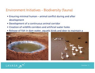 Environment Initiatives - Biodiversity (fauna)
• Ensuring minimal human – animal conflict during and after
  development
• Development of a continuous animal corridor
• Creation of wildlife corridors and artificial water holes
• Release of fish in dam water, aquatic birds and deer to maintain a
  healthy bio diversity




                                                                  December ‘11
 