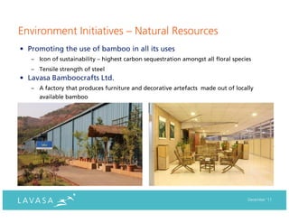 Environment Initiatives – Natural Resources
• Promoting the use of bamboo in all its uses
   – Icon of sustainability – highest carbon sequestration amongst all floral species
   – Tensile strength of steel
• Lavasa Bamboocrafts Ltd.
   – A factory that produces furniture and decorative artefacts made out of locally
      available bamboo




                                                                                   December ‘11
 
