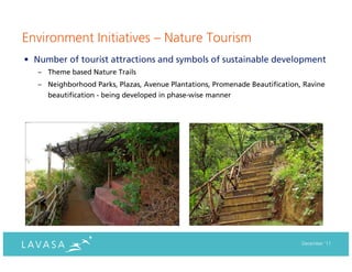 Environment Initiatives – Nature Tourism
• Number of tourist attractions and symbols of sustainable development
   – Theme based Nature Trails
   – Neighborhood Parks, Plazas, Avenue Plantations, Promenade Beautification, Ravine
     beautification - being developed in phase-wise manner




                                                                              December ‘11
 
