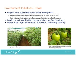 Environment Initiatives – Food
• Organic Farm over sample area under development
   – Consultancy with INORA (Institute of National Organic Agriculture)
   – Current organic crops grown : beetroot, potato, tomato, bottle gourd,
• Level 1 organic certification already received for food produced
• Future plans -Agro-based tourist attraction ,Community Farming




                                                         Fresh organically grown tomatoes within the
   Organic farm – Tomato
                                                         Bhoini nursery at Lavasa


                                                                                        December ‘11
 