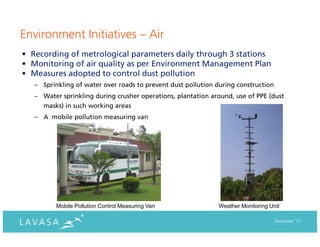 Environment Initiatives – Air
• Recording of metrological parameters daily through 3 stations
• Monitoring of air quality as per Environment Management Plan
• Measures adopted to control dust pollution
   – Sprinkling of water over roads to prevent dust pollution during construction
   – Water sprinkling during crusher operations, plantation around, use of PPE (dust
     masks) in such working areas
   – A mobile pollution measuring van




          Mobile Pollution Control Measuring Van              Weather Monitoring Unit

                                                                                    December ‘11
 