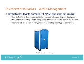 Environment Initiatives - Waste Management
• Integrated solid waste management (SWM) plan being put in place
   – Plans to facilitate door to door collection, transportation, sorting and its disposal .
   – State of the art sanitary landfill being created to dispose off the inert waste material
   – Mobile toilets are placed in many places to facilitate proper hygienic conditions




                                       Portable toilets for labor camps


                                                                                      December ‘11
 