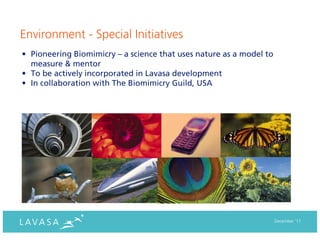 Environment - Special Initiatives
• Pioneering Biomimicry – a science that uses nature as a model to
  measure & mentor
• To be actively incorporated in Lavasa development
• In collaboration with The Biomimicry Guild, USA




                                                                     December ‘11
 