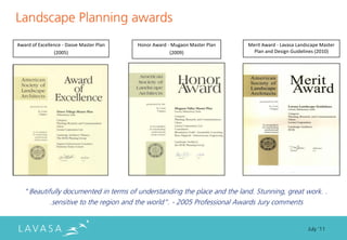 Landscape Planning awards
Award of Excellence - Dasve Master Plan   Honor Award - Mugaon Master Plan   Merit Award - Lavasa Landscape Master
                (2005)                                 (2009)                  Plan and Design Guidelines (2010)




   ‚Beautifully documented in terms of understanding the place and the land. Stunning, great work. .
              .sensitive to the region and the world‛. - 2005 Professional Awards Jury comments


                                                                                                      July ‘11
 